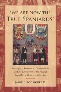 cover for "We Are Now the True Spaniards": Sovereignty, Revolution, Independence, and the Emergence of the Federal Republic of Mexico, 1808–1824 | Jaime E. Rodríguez O. 