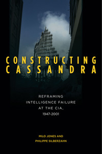 cover for Constructing Cassandra: Reframing Intelligence Failure at the CIA, 1947–2001 | Milo Jones and Philippe Silberzahn