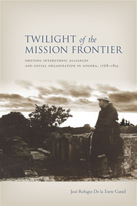 cover for Twilight of the Mission Frontier: Shifting Interethnic Alliances and Social Organization in Sonora, 1768-1855 | Jose Refugio De la Torre Curiel