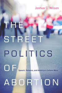 cover for The Street Politics of Abortion: Speech, Violence, and America's Culture Wars | Joshua C. Wilson