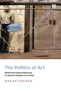 cover for The Politics of Art: Dissent and Cultural Diplomacy in Lebanon, Palestine, and Jordan | Hanan Toukan