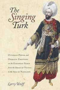 cover for The Singing Turk: Ottoman Power and Operatic Emotions on the European Stage from the Siege of Vienna to the Age of Napoleon | Larry Wolff