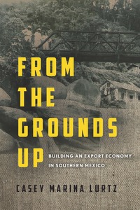 cover for From the Grounds Up: Building an Export Economy in Southern Mexico | Casey Marina Lurtz