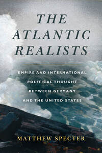 cover for The Atlantic Realists: Empire and International Political Thought Between Germany and the United States | Matthew Specter
