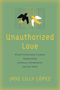 cover for Unauthorized Love: Mixed-Citizenship Couples Negotiating Intimacy, Immigration, and the State | Jane Lilly López