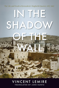cover for In the Shadow of the Wall: The Life and Death of Jerusalem's Maghrebi Quarter, 1187–1967 | Vincent Lemire, Translated by Jane Kuntz
