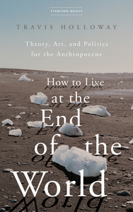 cover for How to Live at the End of the World: Theory, Art, and Politics for the Anthropocene | Travis Holloway